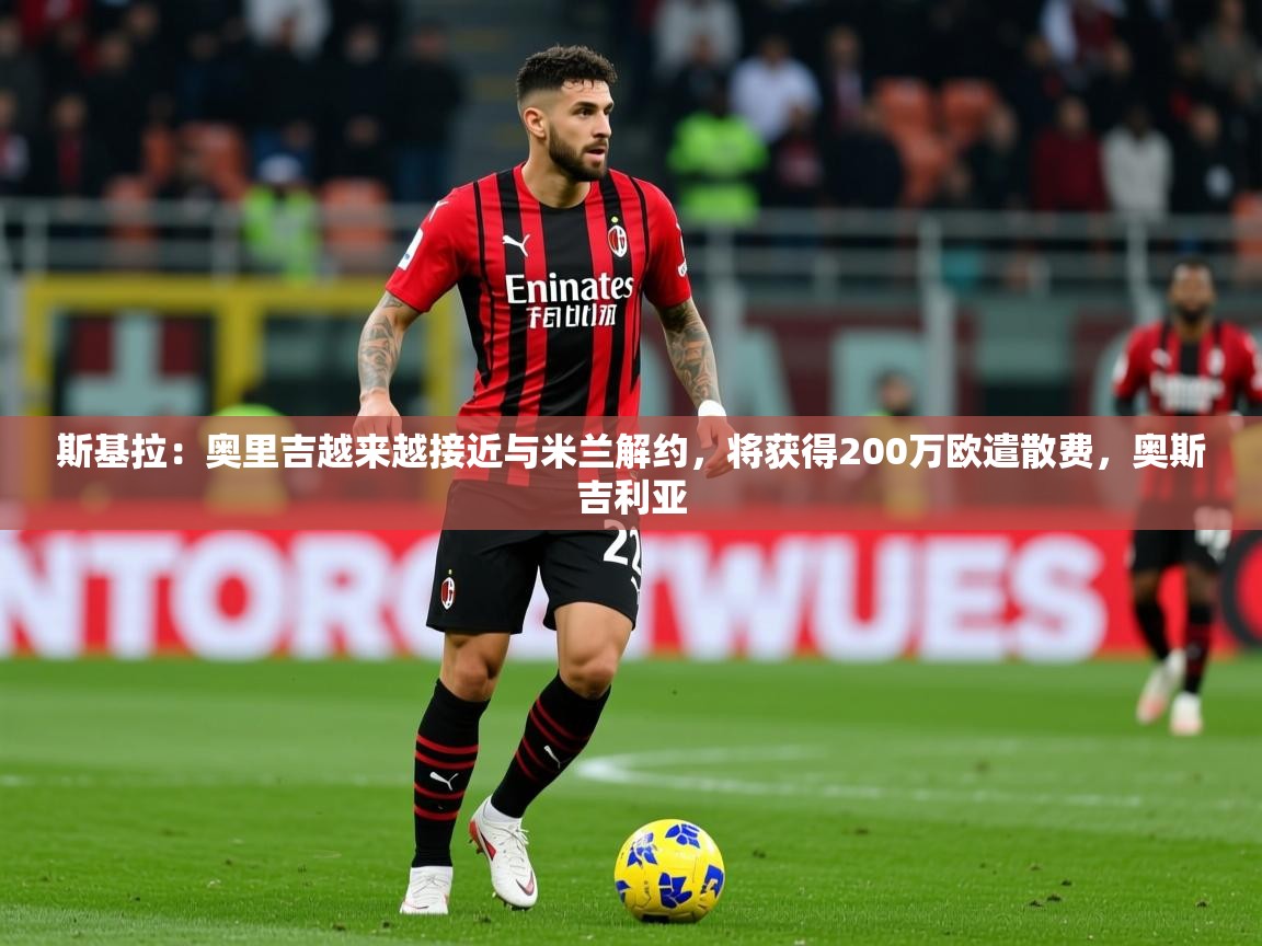 2025九游娱乐app斯基拉：奥里吉越来越接近与米兰解约，将获得200万欧遣散费，奥斯吉利亚