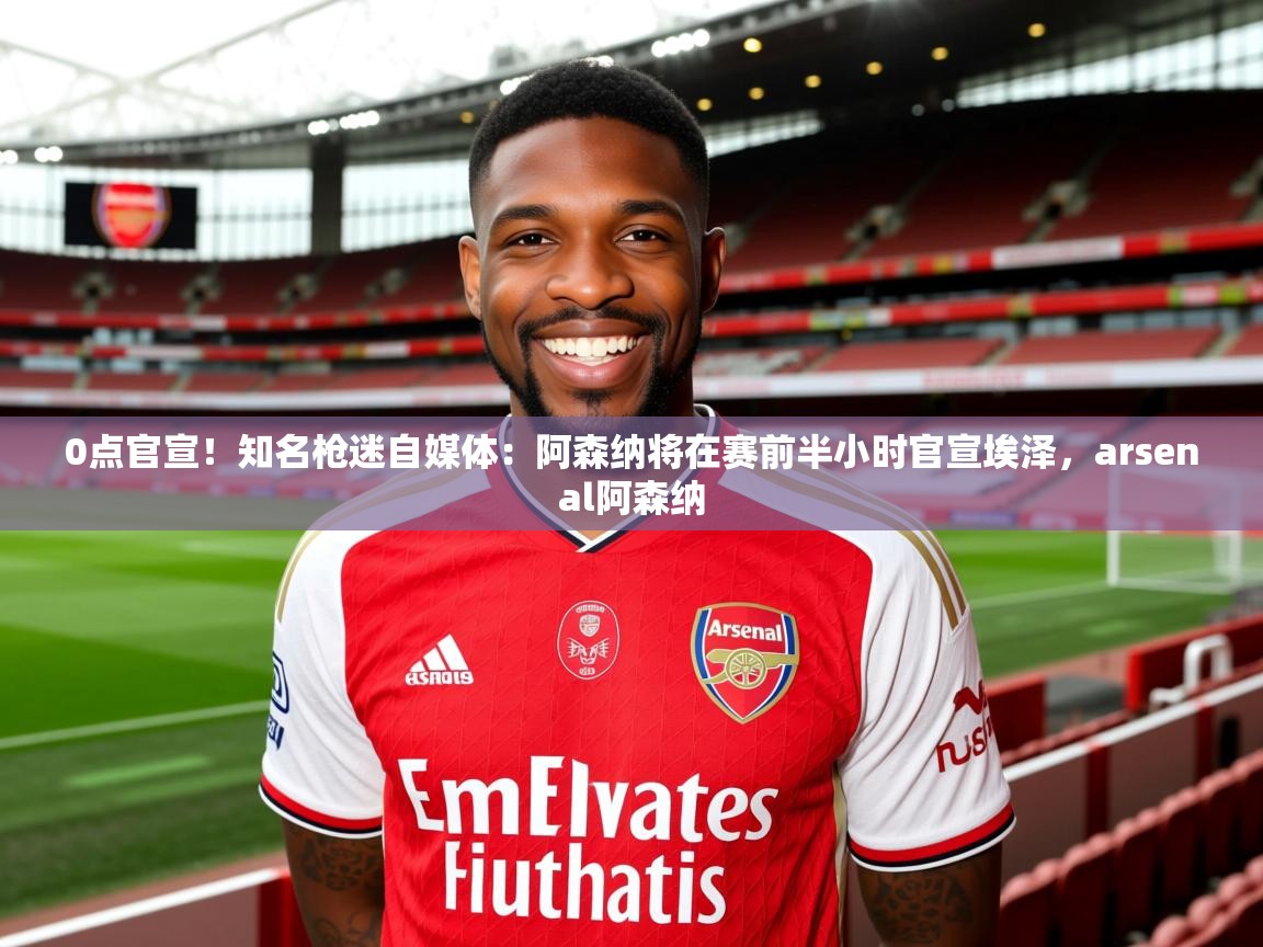 2025九游娱乐app下载0点官宣!知名枪迷自媒体:阿森纳将在赛前半小时官宣埃泽,arsenal阿森纳 第4张